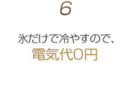 6.氷だけで冷やすので、電気代0円