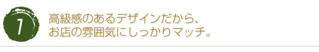 高級感のあるデザインだから、お店の雰囲気にしっかりマッチ